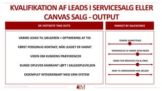 KVALIFIKATION AF LEADS I SERVICESALG ELLER
CANVAS SALG - OUTPUT
DE VIGTIGSTE TAKE OUTS PARDOT BY SALESFORCE
TEKNISK KOMPETENCE
INDDRAGELSE AF ANDRE AFDELINGER
VÆRDI FOR RÅDGIVER (TID & OMS)
KRAV TIL FÆRDIGHEDER HOS SÆLGER
VARME LEADS TIL SÆLGEREN = OPTIMERING AF TID
FØRST PERSONLIG KONTAKT, NÅR LEADET ER VARMT
VIDEN OM KUNDENS PRÆFERENCER
KUNDE OPLEVER MARKANT LØFT I SALGSOPLEVELSEN
EKSEMPLET INTEGRERBART MED CRM SYSTEM
Henvisning: https://www.pardot.com/
 