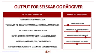 OUTPUT FOR SELSKAB OG RÅDGIVER
DE VIGTIGSTE PARAMETRE PARAMETRE FOR LØSNING
TEKNISK KOMPETENCE
INDDRAGELSE AF ANDRE AFDELINGER
VÆRDI FOR RÅDGIVER (TID & OMS)
KRAV TIL FÆRDIGHEDER HOS SÆLGER
TIDSBESPARENDE FOR SÆLGER
TIL ENHVER TID OPDATERET MATERIALE (DATA FRA MARKETING)
EN KUNDEVENDT PRÆSENTATION
KUNDE OPLEVER MARKANT LØFT I SALGSOPLEVELSEN
INTEGRERBART MED DIV. CRM SYSTEMER
MULIGHED FOR KVALITATIV MÅLING AF MØDETS INDHOLD
Henvisning: www.redwoodmanagement.dk
 