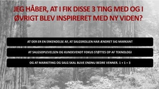 JEG HÅBER, AT I FIK DISSE 3 TING MED OG I
ØVRIGT BLEV INSPIRERET MED NY VIDEN?
AT DER ER EN ERKENDELSE AF, AT SALGSROLLEN HAR ÆNDRET SIG MARKANT
AT SALGSOPLEVELSEN OG KUNDEVENDT FOKUS STØTTES OP AF TEKNOLOGI
OG AT MARKETING OG SALG SKAL BLIVE ENDNU BEDRE VENNER. 1 + 1 = 3
 