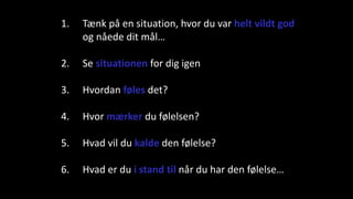 1. Tænk på en situation, hvor du var helt vildt god
og nåede dit mål…
2. Se situationen for dig igen
3. Hvordan føles det?
4. Hvor mærker du følelsen?
5. Hvad vil du kalde den følelse?
6. Hvad er du i stand til når du har den følelse…
 