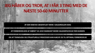 JEG HÅBER OGTROR, ATI FÅR 3 TING MED DE
NÆSTE 50-60 MINUTTER
AT DER KRÆVES VÆSENTLIGT MERE I SALGSROLLEN IDAG
AT FORBEREDELSEN AF MØDET VIL GIVE MARKANT BEDRE SALGSOPLEVELSE FOR KUNDEN
OG AT TEKNOLOGI OG STRUKTURELLE PROCESSER KAN HJÆLPE OS TIL OPTIMAL FORBEREDELSE
 