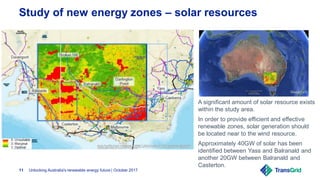 Unlocking Australia's renewable energy future | October 201711
Study of new energy zones – solar resources
A significant amount of solar resource exists
within the study area.
In order to provide efficient and effective
renewable zones, solar generation should
be located near to the wind resource.
Approximately 40GW of solar has been
identified between Yass and Balranald and
another 20GW between Balranald and
Casterton.
 
