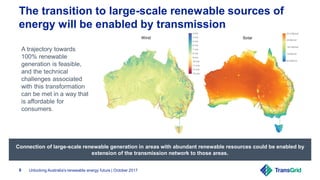 Unlocking Australia's renewable energy future | October 20179
The transition to large-scale renewable sources of
energy will be enabled by transmission
A trajectory towards
100% renewable
generation is feasible,
and the technical
challenges associated
with this transformation
can be met in a way that
is affordable for
consumers.
Connection of large-scale renewable generation in areas with abundant renewable resources could be enabled by
extension of the transmission network to those areas.
 