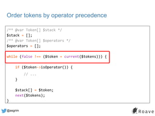 @asgrim
Order tokens by operator precedence
/** @var Token[] $stack */
$stack = [];
/** @var Token[] $operators */
$operat...
