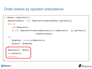 @asgrim
Order tokens by operator precedence
if ($token->isOperator()) {
$tokenPrecedence = self::$operatorPrecedence[$toke...