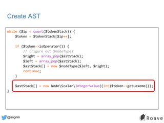 @asgrim
Create AST
while ($ip < count($tokenStack)) {
$token = $tokenStack[$ip++];
if ($token->isOperator()) {
// (figure ...