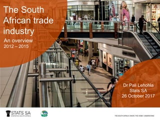 The South
African trade
industry
An overview
2012 – 2015
Dr Pali Lehohla
Stats SA
26 October 2017
 