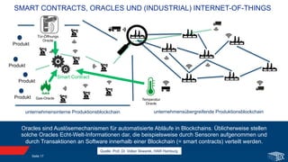 SMART CONTRACTS, ORACLES UND (INDUSTRIAL) INTERNET-OF-THINGS
Oracles sind Auslösemechanismen für automatisierte Abläufe in Blockchains. Üblicherweise stellen
solche Oracles Echt-Welt-Informationen dar, die beispielsweise durch Sensoren aufgenommen und
durch Transaktionen an Software innerhalb einer Blockchain (= smart contracts) verteilt werden.
unternehmensübergreifende Produktionsblockchain
Produkt
Produkt
Produkt
Produkt
unternehmensinterne Produktionsblockchain
Smart Contract
Tür-Öffnungs
Oracle
Gas-Oracle Temperatur
Oracle
Quelle: Prof. Dr. Volker Skwarek, HAW Hamburg
Seite 17
 