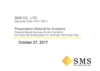 SMS CO., LTD.
(Securities Code: 2175 / TSE1 )
Presentation Material for Investors
Financial Results Summary for the First half of
the Fiscal Year Ending March 31, 2018 (the 15th Fiscal Year)
October 27, 2017
 