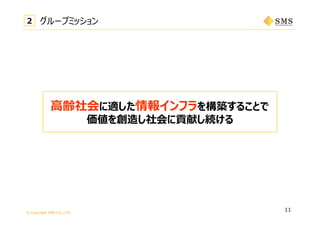 © Copyright SMS CO.,LTD.
11
⾼齢社会に適した情報インフラを構築することで
価値を創造し社会に貢献し続ける
22 グループミッション
 