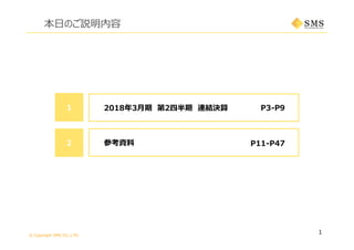 © Copyright SMS CO.,LTD.
1
本⽇のご説明内容
P3-P91 2018年3⽉期 第2四半期 連結決算
P11-P472 参考資料
 