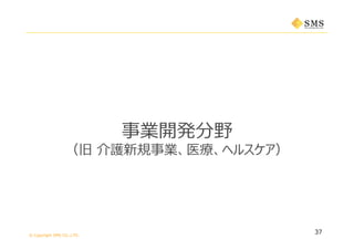 © Copyright SMS CO.,LTD.
37
事業開発分野
（旧 介護新規事業、医療、ヘルスケア）
 