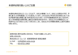 © Copyright SMS CO.,LTD.
本資料は株式会社エス･エム･エス(以下、当社)の事業について、当社による現在の予定、予
想に基づいた将来展望についても⾔及しています。これらは2017年9⽉30⽇現在において当
社が取得可能な情報に基づき作成されたものであり、リスクや変動要因を多く含んでおります。
従って将来展望と結果が著しく異なる可能性がありますので、当社はこれらの情報を正しいと
約束することはできないことをご了承ください。また、当社はこれらの情報を更新し公表する責任
を負いません。
説明内容に関するお問い合わせは、下記までお願いいたします。
お問い合わせ先:
株式会社エス･エム･エス 経営管理本部 経営企画部
e-mail : irinfo@bm-sms.co.jp
TEL : 03-6721-2403
本資料お取り扱い上のご注意
48
 