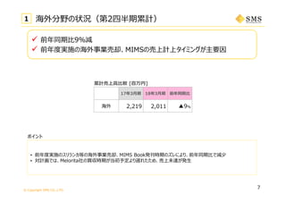 © Copyright SMS CO.,LTD.
7
1 海外分野の状況（第2四半期累計）
ポイント
累計売上⾼⽐較 [百万円]
_
17年3⽉期 18年3⽉期 前年同期⽐
海外 2,219 2,011 ▲9％
 前年同期⽐9％減
 前年度実施の海外事業売却、MIMSの売上計上タイミングが主要因
• 前年度実施のスリランカ等の海外事業売却、MIMS Book発刊時期のズレにより、前年同期⽐で減少
• 対計画では、Melorita社の買収時期が当初予定より遅れたため、売上未達が発⽣
 