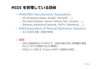 /51
MIDI を管理している団体
‐  MMA(MIDI Manufacturers Association)
‐  OS developers(Apple, Google, Microsoft, ...)
‐  MI makers(Gib...