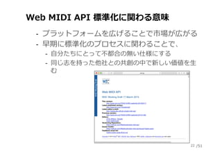/51
Web MIDI API 標準化に関わる意味
‐  プラットフォームを広げることで市場が広がる
‐  早期に標準化のプロセスに関わることで、
‐  ⾃分たちにとって不都合の無い仕様にする
‐  同じ志を持った他社との共創の中で新しい価値...