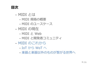 /51
⽬次
‐  MIDI とは
‐  MIDI 規格の概要
‐  MIDI のユースケース
‐  MIDI の現在
‐  MIDI と Web
‐  MIDI と開発者コミュニティ
‐  MIDI のこれから
‐  IoT から WoT へ...
