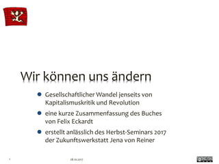Wir können uns ändern
 Gesellschaftlicher Wandel jenseits von
Kapitalismuskritik und Revolution
 eine kurze Zusammenfassung des Buches
von Felix Eckardt
 erstellt anlässlich des Herbst-Seminars 2017
der Zukunftswerkstatt Jena von Reiner
28.10.20171
 