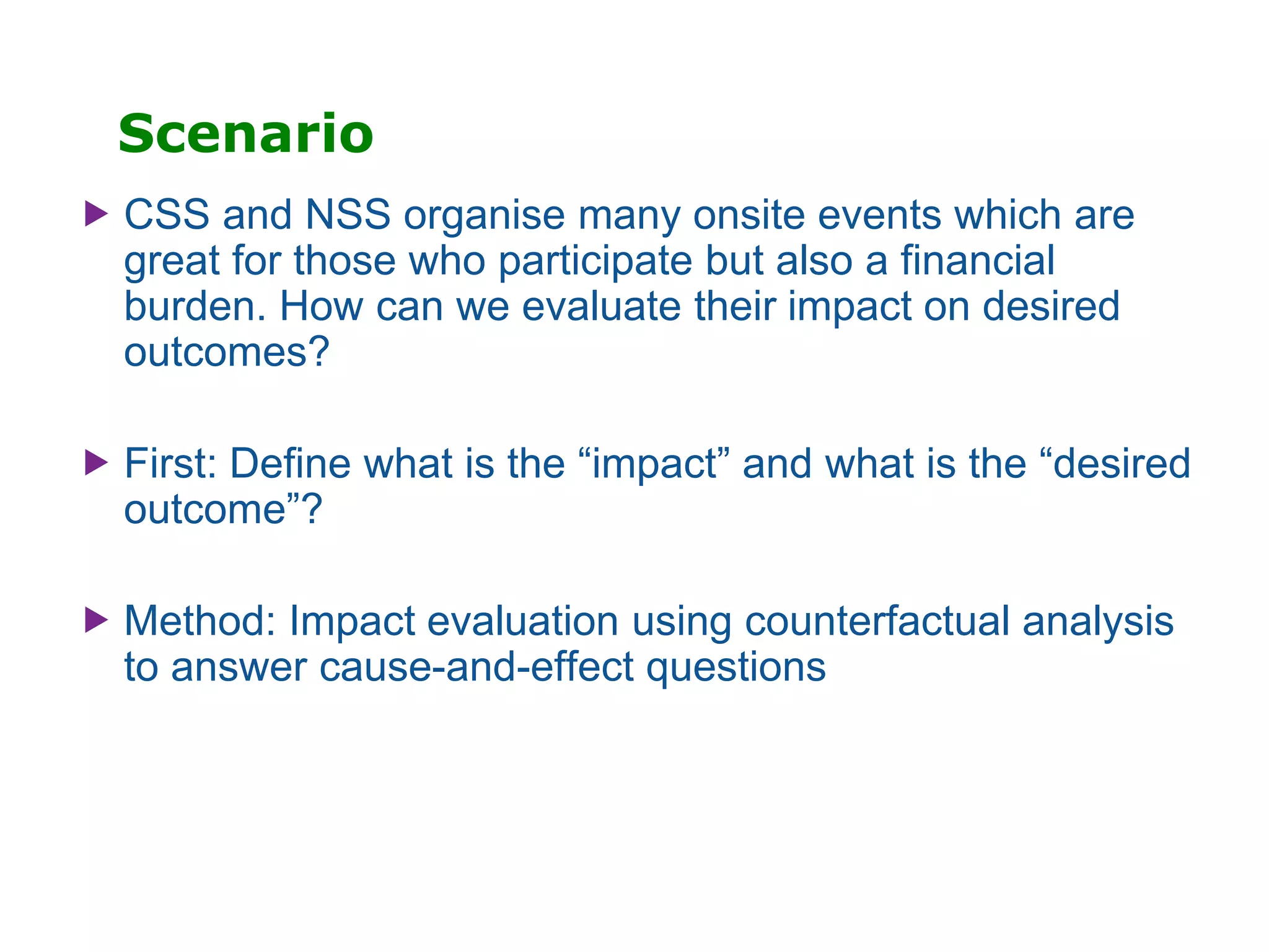 Scenario
 CSS and NSS organise many onsite events which are
great for those who participate but also a financial
burden. How can we evaluate their impact on desired
outcomes?
 First: Define what is the “impact” and what is the “desired
outcome”?
 Method: Impact evaluation using counterfactual analysis
to answer cause-and-effect questions
 