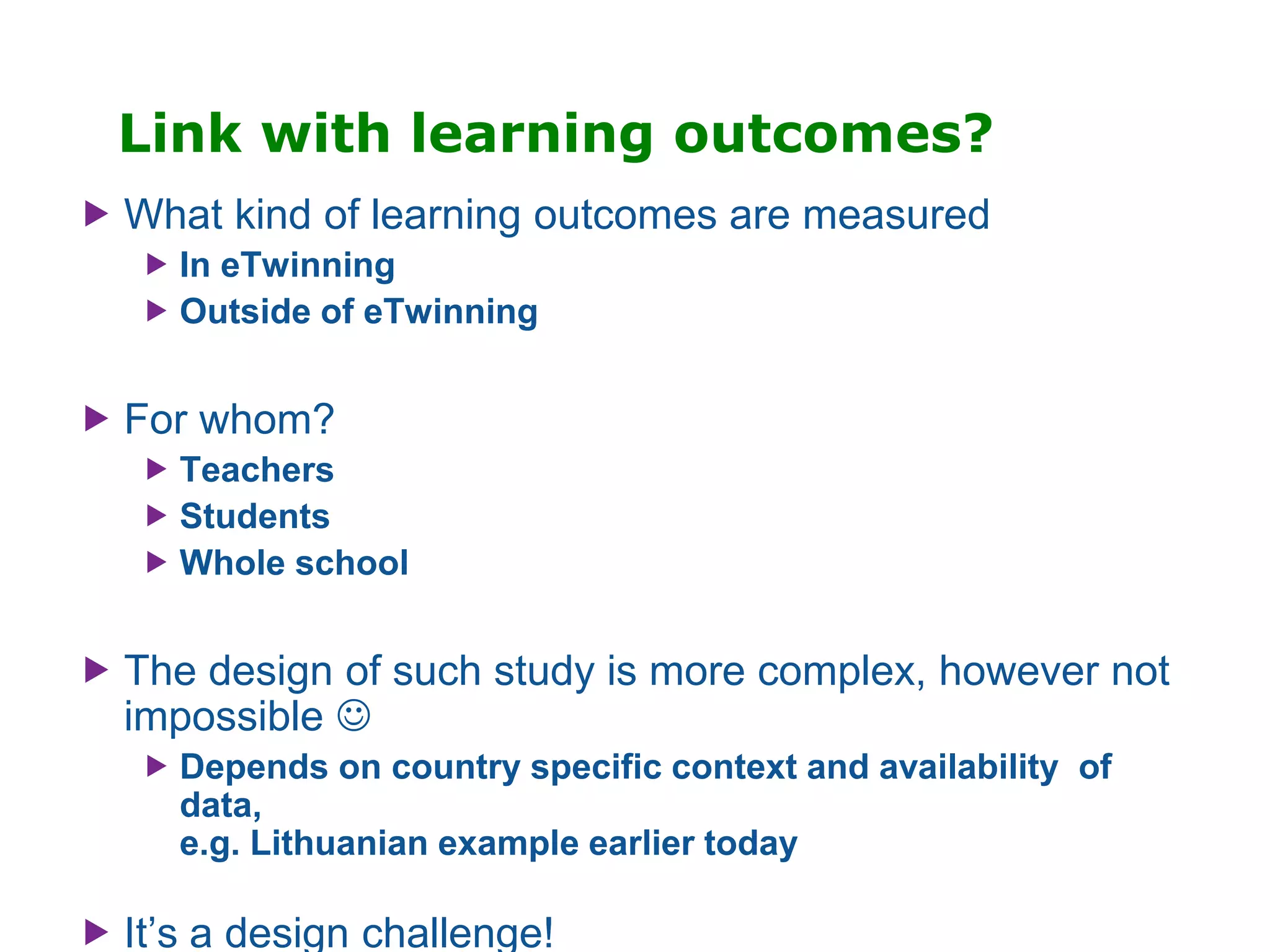 Link with learning outcomes?
 What kind of learning outcomes are measured
 In eTwinning
 Outside of eTwinning
 For whom?
 Teachers
 Students
 Whole school
 The design of such study is more complex, however not
impossible 
 Depends on country specific context and availability of
data,
e.g. Lithuanian example earlier today
 It’s a design challenge!
 