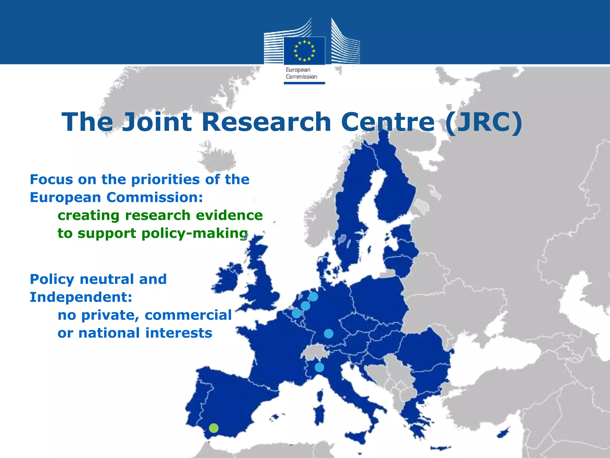 Focus on the priorities of the
European Commission:
creating research evidence
to support policy-making
Policy neutral and
Independent:
no private, commercial
or national interests
The Joint Research Centre (JRC)
 