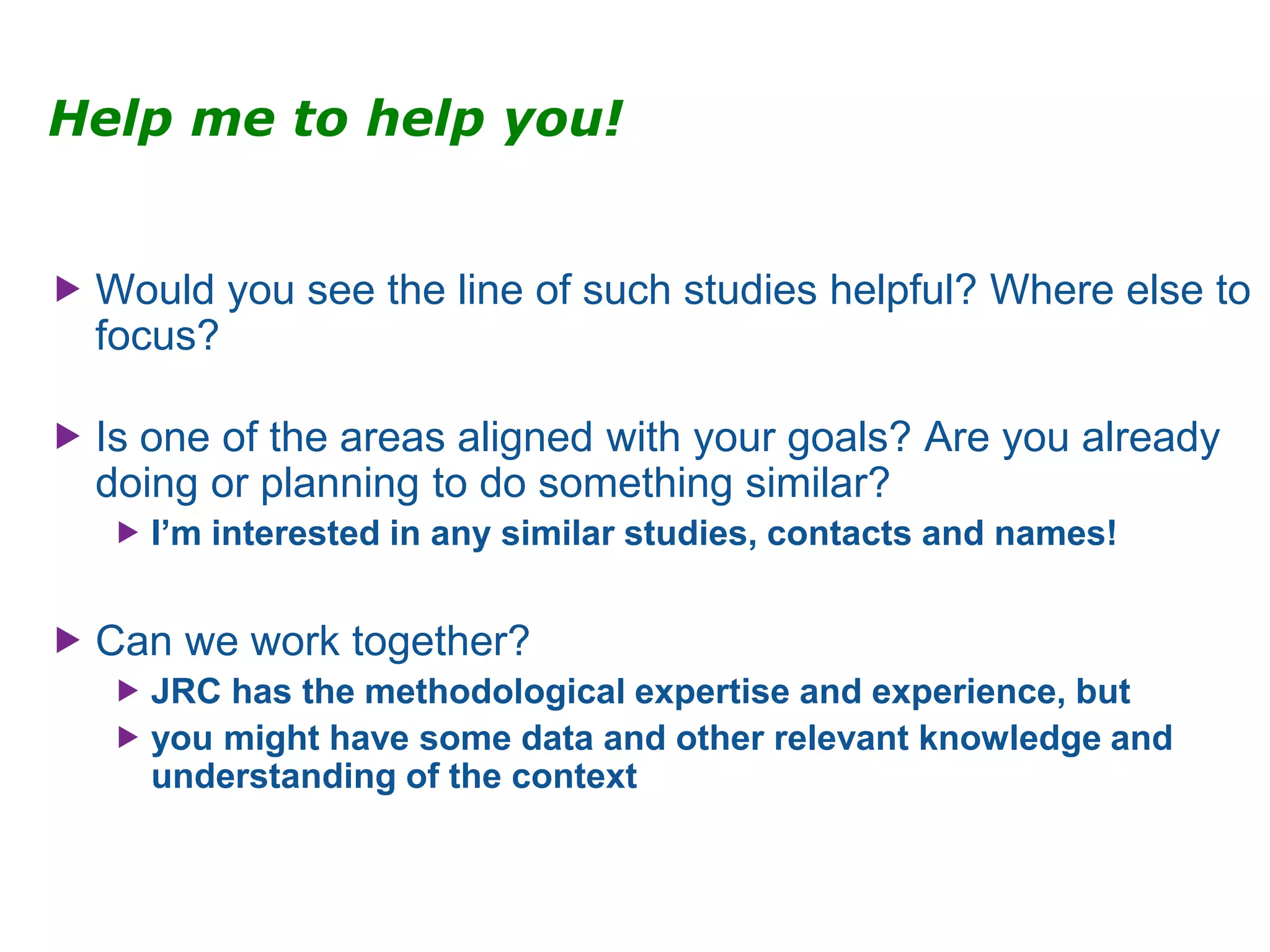 Help me to help you!
 Would you see the line of such studies helpful? Where else to
focus?
 Is one of the areas aligned with your goals? Are you already
doing or planning to do something similar?
 I’m interested in any similar studies, contacts and names!
 Can we work together?
 JRC has the methodological expertise and experience, but
 you might have some data and other relevant knowledge and
understanding of the context
 