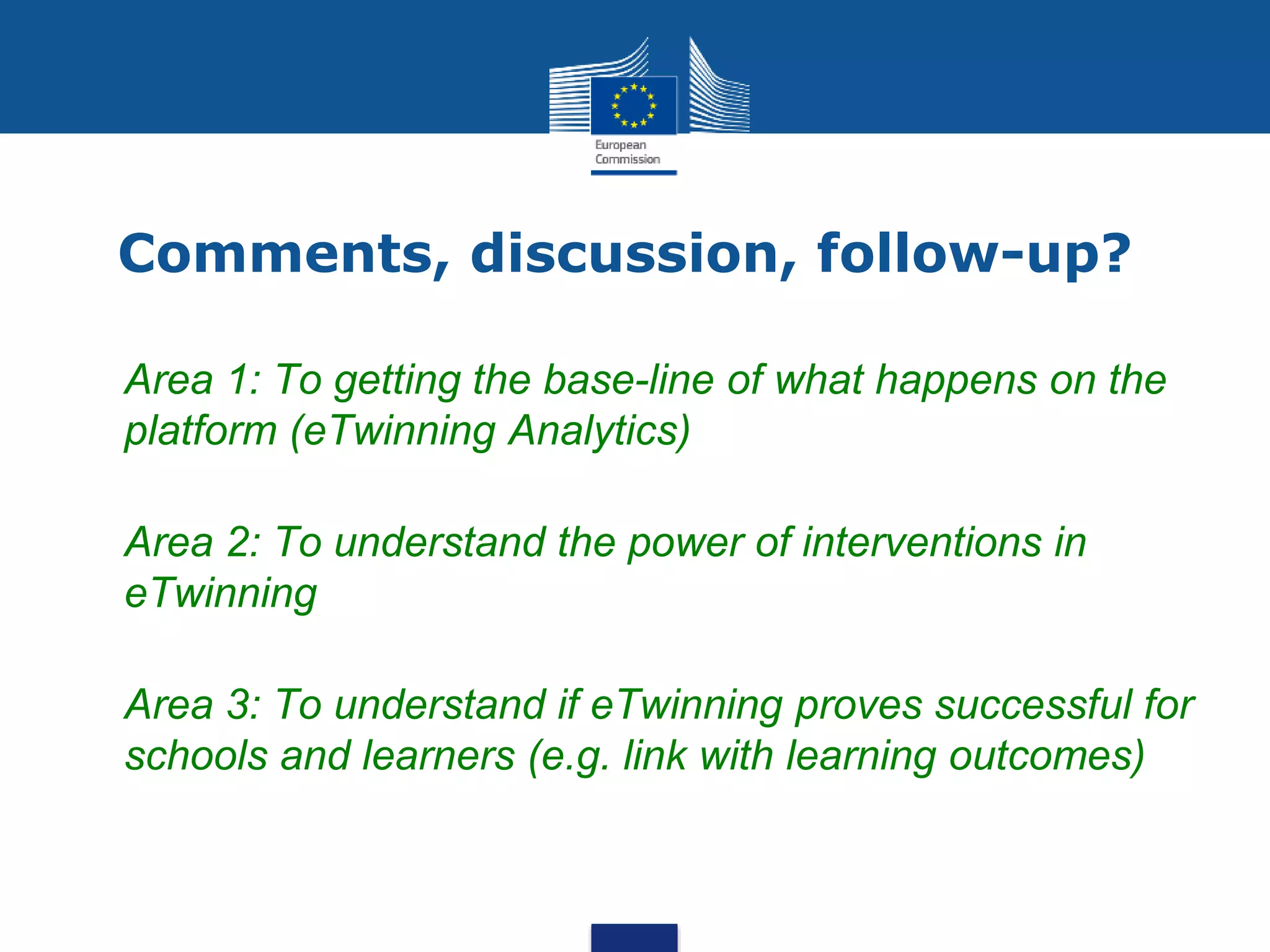 Comments, discussion, follow-up?
• Area 1: To getting the base-line of what happens on the
platform (eTwinning Analytics)
• Area 2: To understand the power of interventions in
eTwinning
• Area 3: To understand if eTwinning proves successful for
schools and learners (e.g. link with learning outcomes)
 