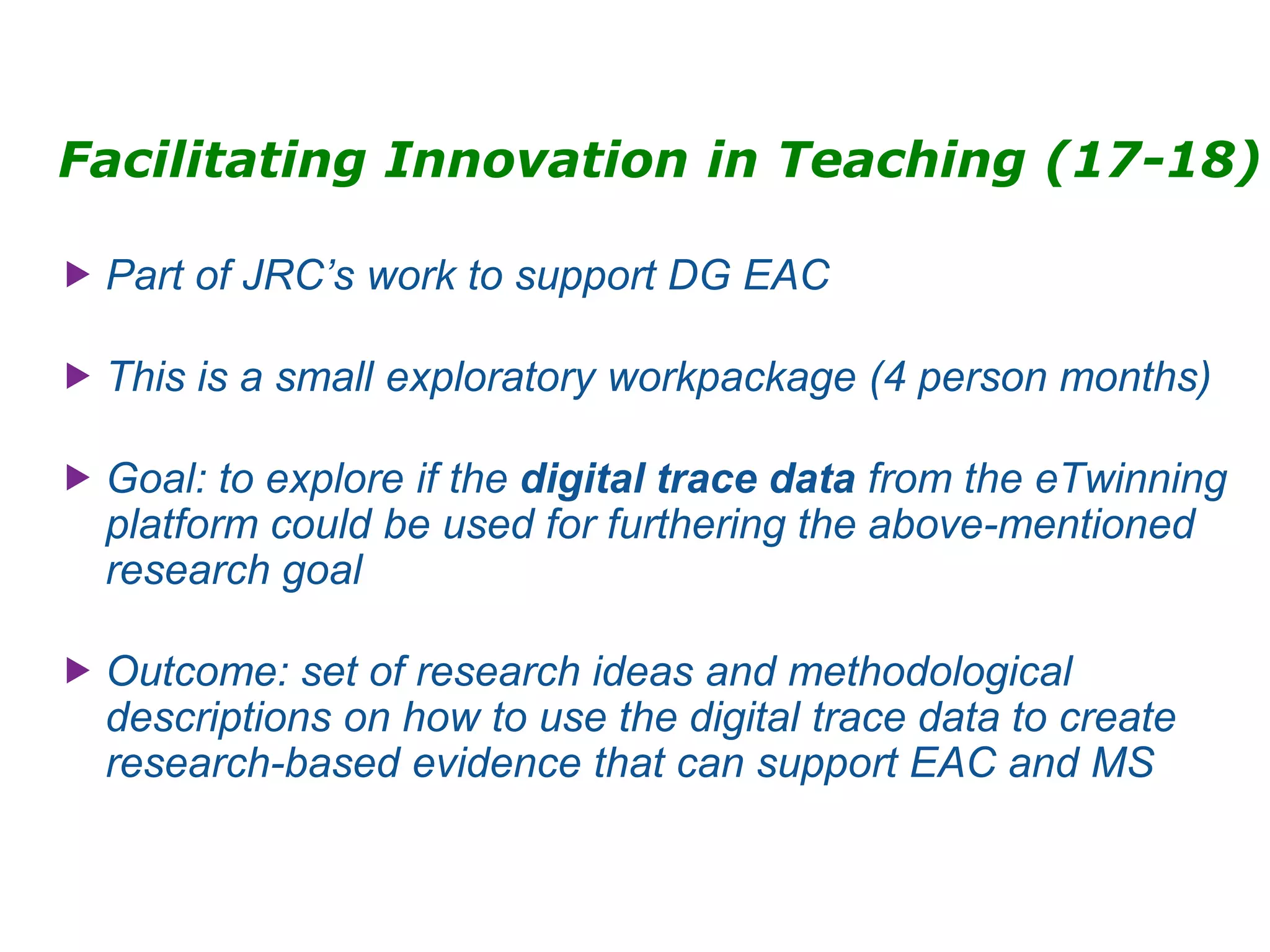 Facilitating Innovation in Teaching (17-18)
 Part of JRC’s work to support DG EAC
 This is a small exploratory workpackage (4 person months)
 Goal: to explore if the digital trace data from the eTwinning
platform could be used for furthering the above-mentioned
research goal
 Outcome: set of research ideas and methodological
descriptions on how to use the digital trace data to create
research-based evidence that can support EAC and MS
 