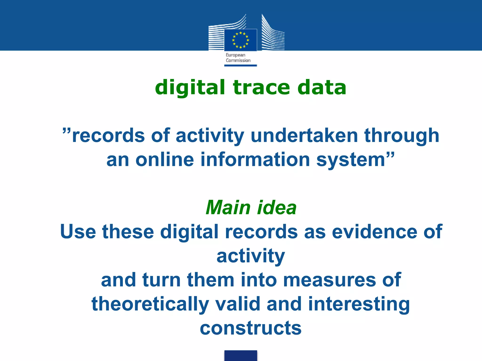 digital trace data
”records of activity undertaken through
an online information system”
Main idea
Use these digital records as evidence of
activity
and turn them into measures of
theoretically valid and interesting
constructs
 