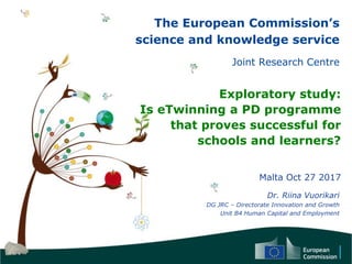 The European Commission’s
science and knowledge service
Joint Research Centre
Exploratory study:
Is eTwinning a PD programme
that proves successful for
schools and learners?
Malta Oct 27 2017
Dr. Riina Vuorikari
DG JRC – Directorate Innovation and Growth
Unit B4 Human Capital and Employment
 