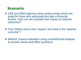 Scenario
 CSS and NSS organise many onsite events which are
great for those who participate but also a financial
burden. How can we evaluate their impact on desired
outcomes?
 First: Define what is the “impact” and what is the “desired
outcome”?
 Method: Impact evaluation using counterfactual analysis
to answer cause-and-effect questions
 