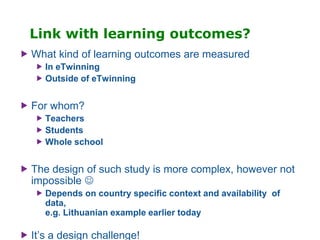 Link with learning outcomes?
 What kind of learning outcomes are measured
 In eTwinning
 Outside of eTwinning
 For whom?
 Teachers
 Students
 Whole school
 The design of such study is more complex, however not
impossible 
 Depends on country specific context and availability of
data,
e.g. Lithuanian example earlier today
 It’s a design challenge!
 