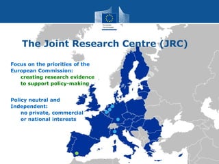 Focus on the priorities of the
European Commission:
creating research evidence
to support policy-making
Policy neutral and
Independent:
no private, commercial
or national interests
The Joint Research Centre (JRC)
 