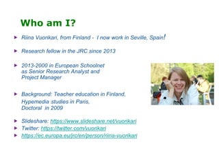 Who am I?
 Riina Vuorikari, from Finland - I now work in Seville, Spain!
 Research fellow in the JRC since 2013
 2013-2000 in European Schoolnet
as Senior Research Analyst and
Project Manager
 Background: Teacher education in Finland,
Hypemedia studies in Paris,
Doctoral in 2009
 Slideshare: https://www.slideshare.net/vuorikari
 Twitter: https://twitter.com/vuorikari
 https://ec.europa.eu/jrc/en/person/riina-vuorikari
 