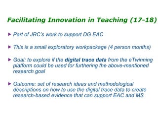 Facilitating Innovation in Teaching (17-18)
 Part of JRC’s work to support DG EAC
 This is a small exploratory workpackage (4 person months)
 Goal: to explore if the digital trace data from the eTwinning
platform could be used for furthering the above-mentioned
research goal
 Outcome: set of research ideas and methodological
descriptions on how to use the digital trace data to create
research-based evidence that can support EAC and MS
 