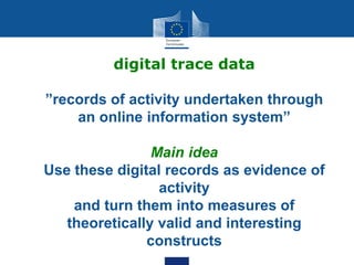digital trace data
”records of activity undertaken through
an online information system”
Main idea
Use these digital records as evidence of
activity
and turn them into measures of
theoretically valid and interesting
constructs
 