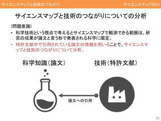 (問題意識)
• 科学技術という視点で考えるとサイエンスマップで観測できる範囲は、研
究の成果が論文と言う形で発表される科学に限定。
• 特許文献中で引用されている論文の情報を用いることで、サイエンスマ
ップと技術のつながりについて分析。
サイエンスマップと技術のつながりについての分析
サイエンスマップと技術のつながり
28
サイエンスマップと技術のつながり サイエンスマップ2014
科学知識（論文） 技術（特許文献）
論文への引用
 