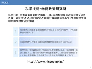http://www.nistep.go.jp/
• 科学技術・学術政策研究所（NISTEP）は、国の科学技術政策立案プロセ
スの一翼を担うために設置された国家行政組織法に基づく文部科学省直
轄の国立試験研究機関
科学技術・学術政策研究所
はじめに
3
 