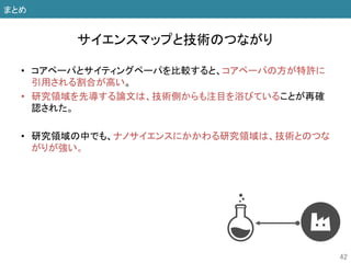 • コアペーパとサイティングペーパを比較すると、コアペーパの方が特許に
引用される割合が高い。
• 研究領域を先導する論文は、技術側からも注目を浴びていることが再確
認された。
• 研究領域の中でも、ナノサイエンスにかかわる研究領域は、技術とのつな
がりが強い。
42
サイエンスマップと技術のつながり
まとめ
 