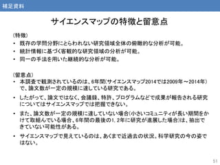 (特徴)
• 既存の学問分野にとらわれない研究領域全体の俯瞰的な分析が可能。
• 統計情報に基づく客観的な研究領域の分析が可能。
• 同一の手法を用いた継続的な分析が可能。
(留意点)
• 本調査で観測されているのは、6年間(サイエンスマップ2014では2009年～2014年)
で、論文数が一定の規模に達している研究である。
• したがって、論文ではなく、会議録、特許、プログラムなどで成果が報告される研究
についてはサイエンスマップでは把握できない。
• また、論文数が一定の規模に達していない場合(小さいコミュニティが長い期間をか
けて取組んでいる場合、6年間の最後の1, 2年に研究が進展した場合)は、抽出で
きていない可能性がある。
• サイエンスマップで見えているのは、あくまで近過去の状況。科学研究の今の姿で
はない。
51
サイエンスマップの特徴と留意点
補足資料
 