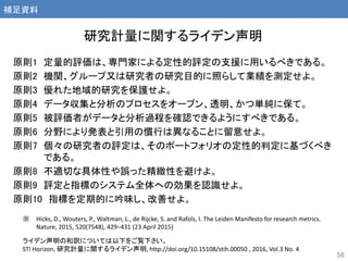 原則1 定量的評価は、専門家による定性的評定の支援に用いるべきである。
原則2 機関、グループ又は研究者の研究目的に照らして業績を測定せよ。
原則3 優れた地域的研究を保護せよ。
原則4 データ収集と分析のプロセスをオープン、透明、かつ単純に保て。
原則5 被評価者がデータと分析過程を確認できるようにすべきである。
原則6 分野により発表と引用の慣行は異なることに留意せよ。
原則7 個々の研究者の評定は、そのポートフォリオの定性的判定に基づくべき
である。
原則8 不適切な具体性や誤った精緻性を避けよ。
原則9 評定と指標のシステム全体への効果を認識せよ。
原則10 指標を定期的に吟味し、改善せよ。
研究計量に関するライデン声明
56
※ Hicks, D., Wouters, P., Waltman, L., de Rijcke, S. and Rafols, I. The Leiden Manifesto for research metrics.
Nature, 2015, 520(7548), 429‒431 (23 April 2015)
ライデン声明の和訳については以下をご覧下さい。
STI Horizon, 研究計量に関するライデン声明, http://doi.org/10.15108/stih.00050 , 2016, Vol.3 No. 4
補足資料
 