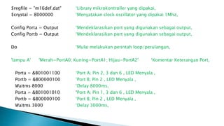 $regfile = "m16def.dat" ‘Library mikrokontroller yang dipakai,
$crystal = 8000000 ‘Menyatakan clock oscillator yang dipakai 1Mhz,
Config Porta = Output ‘Mendeklarasikan port yang digunakan sebagai output,
Config Portb = Output ‘Mendeklarasikan port yang digunakan sebagai output,
Do ‘Mulai melakukan perintah loop/perulangan,
'lampu A' 'Merah=PortA0; Kuning=PortA1; Hijau=PortA2' ‘Komentar Keterangan Port,
Porta = &B01001100 ‘Port A; Pin 2, 3 dan 6 , LED Menyala ,
Portb = &B00000100 ‘Port B; Pin 2 , LED Menyala ,
Waitms 8000 ‘Delay 8000ms,
Porta = &B01001010 ‘Port A; Pin 1, 3 dan 6 , LED Menyala ,
Portb = &B00000100 ‘Port B; Pin 2 , LED Menyala ,
Waitms 3000 ‘Delay 3000ms,
 