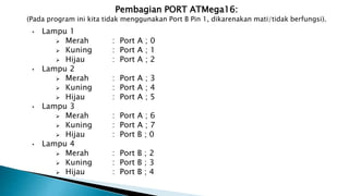 Pembagian PORT ATMega16:
(Pada program ini kita tidak menggunakan Port B Pin 1, dikarenakan mati/tidak berfungsi).
• Lampu 1
 Merah : Port A ; 0
 Kuning : Port A ; 1
 Hijau : Port A ; 2
• Lampu 2
 Merah : Port A ; 3
 Kuning : Port A ; 4
 Hijau : Port A ; 5
• Lampu 3
 Merah : Port A ; 6
 Kuning : Port A ; 7
 Hijau : Port B ; 0
• Lampu 4
 Merah : Port B ; 2
 Kuning : Port B ; 3
 Hijau : Port B ; 4
 