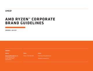 CONTACT
Address
Advanced Micro Devices, Inc
7171 Southwest Pkwy
Austin, Texas 78735
United States
Phone
Phone: 1-512-602-1000
Online
Email: Brand.Team@amd.com
Website: 	www.amd.com
VERSION 4 - JULY 2017
AMD RYZEN™ CORPORATE
BRAND GUIDELINES
 