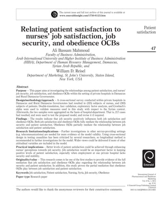 Relating patient satisfaction to
nurses’ job satisfaction, job
security, and obedience OCBs
Ali Bassam Mahmoud
Faculty of Business Administration,
Arab International University and Higher Institute of Business Administration
(HIBA), Department of Human Resource Management, Damascus,
Syrian Arab Republic, and
William D. Reisel
Department of Marketing, St. John’s University, Staten Island,
New York, USA
Abstract
Purpose – This paper aims at investigating the relationships among patient satisfaction, and nurses’
job security, job satisfaction, and obedience OCBs within the setting of private hospitals in Damascus
and Rural Damascus Governorates.
Design/methodology/approach – A cross-sectional survey conducted within private hospitals in
Damascus and Rural Damascus Governorates had resulted in (325) subjects of nurses, and (393)
subjects of patients. Double-translation, face validation, exploratory factor analysis, and Cronbach’s
alpha were used to validate measures used in this study with respect to the Syrian context.
Afterwards, the two samples were aggregated on the basis of hospital-department. That is, 217 cases
had resulted, and were used to test the proposed model, and revise it if required.
Findings – The results indicate that job security positively inﬂuences both job satisfaction and
obedience OCBs. Both job satisfaction and obedience OCBs fully mediate the relationship between job
security and patient satisfaction. Obedience OCBs partially mediate the relationship between job
satisfaction and patient satisfaction.
Research limitations/implications – Further investigations in other service-providing settings
(e.g. telecommunications) are needed for more evidence of the model validity. Using cross-sectional
design in testing causalities has been criticized by several researchers, so longitudinal method is
recommended in further investigations for the model. Wider views could be delivered if more of other
attitudinal variables are included in the model.
Practical implications – Better levels of patient satisfaction could be achieved through enhancing
nurses’ perceptions towards job security. Job satisfaction would be an important factor in keeping
positive levels of patient satisfaction, especially when employment at one private hospital lacks
security and stability.
Originality/value – This research comes to be one of the ﬁrst studies to provide evidence of the full
mediation that job satisfaction and obedience OCBs play regarding the relationship between job
security and patient satisfaction. In addition, this study proves the partial mediation that obedience
OCBs play between job satisfaction and patient satisfaction.
Keywords Job satisfaction, Patient satisfaction, Nursing, Syria, Job security, Obedience
Paper type Research paper
The current issue and full text archive of this journal is available at
www.emeraldinsight.com/1750-6123.htm
The authors would like to thank the anonymous reviewers for their constructive comments.
Patient
satisfaction
47
International Journal of
Pharmaceutical and Healthcare
Marketing
Vol. 8 No. 1, 2014
pp. 47-61
q Emerald Group Publishing Limited
1750-6123
DOI 10.1108/IJPHM-01-2013-0001
 