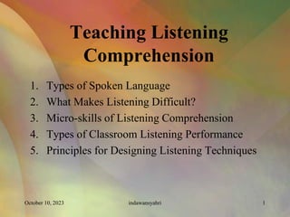 Teaching Listening
Comprehension
1. Types of Spoken Language
2. What Makes Listening Difficult?
3. Micro-skills of Listening Comprehension
4. Types of Classroom Listening Performance
5. Principles for Designing Listening Techniques
October 10, 2023 1
indawansyahri
 