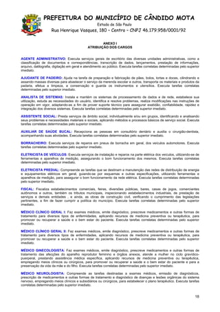 PREFEITURA DO MUNICÍPIO DE CÂNDIDO MOTA
                                                   Estado de São Paulo
                    Rua Henrique Vasques, 180 – Centro – CNPJ 46.179.958/0001/92

                                                     ANEXO I
                                             ATRIBUIÇÃO DOS CARGOS


AGENTE ADMINISTRATIVO: Executa serviços gerais de escritório das diversas unidades administrativas, como a
classificação de documentos e correspondências, transcrição de dados, lançamentos, prestação de informações,
arquivo, datilografia, digitação em geral e atendimento ao público. Executa tarefas correlatas determinadas pelo superior
imediato.

AJUDANTE DE PADEIRO: Ajuda na tarefa de preparação e fabricação de pães, bolos, tortas e doces, cilindrando e
assando massas diversas para abastecer o serviço da merenda escolar e outros, transporta os materiais e produtos da
padaria, efetua a limpeza, a conservação e guarda os instrumentos e utensílios. Executa tarefas correlatas
determinadas pelo superior imediato.

ANALISTA DE SISTEMAS: Instala e mantém os sistemas de processamento de dados e de rede, estabelece sua
utilização, estuda as necessidades do usuário, identifica e resolve problemas, realiza modificações nas instruções de
operação em vigor, adaptando-as a fim de prover suporte técnico para assegurar exatidão, confiabilidade, rapidez e
integração dos diversos sistemas. Executa tarefas correlatas determinadas pelo superior imediato.

ASSISTENTE SOCIAL: Presta serviços de âmbito social, individualmente e/ou em grupos, identificando e analisando
seus problemas e necessidades materiais e sociais, aplicando métodos e processos básicos de serviço social. Executa
tarefas correlatas determinadas pelo superior imediato.

AUXILIAR DE SAÚDE BUCAL: Recepciona as pessoas em consultório dentário e auxilia o cirurgião-dentista,
acompanhando suas atividades. Executa tarefas correlatas determinadas pelo superior imediato.

BORRACHEIRO: Executa serviços de reparos em pneus de borracha em geral, dos veículos automotores. Executa
tarefas correlatas determinadas pelo superior imediato.

ELETRICISTA DE VEÍCULOS: Executa serviços de instalação e reparos na parte elétrica dos veículos, utilizando-se de
ferramentas e aparelhos de medição, assegurando o bom funcionamento dos mesmos. Executa tarefas correlatas
determinadas pelo superior imediato.

ELETRICISTA PREDIAL: Compreende as tarefas que se destinam a manutenção das redes de distribuição de energia
e equipamentos elétricos em geral, guiando-se por esquemas e outras especificações, utilizando ferramentas e
aparelhos de medição, para assegurar o bom funcionamento da rede elétrica. Executa tarefas correlatas determinadas
pelo superior imediato.

FISCAL: Fiscaliza estabelecimentos comerciais, feiras, diversões públicas, bares, casas de jogos, comerciantes
autônomos e outros, também os tributos municipais, inspecionando estabelecimentos industriais, de prestação de
serviços e demais entidades , e ainda, as obras de construção civil, verificando o cumprimento das legislações
pertinentes, a fim de fazer cumprir a política do município. Executa tarefas correlatas determinadas pelo superior
imediato.

MÉDICO CLÍNICO GERAL I: Faz exames médicos, emite diagnóstico, prescreve medicamentos e outras formas de
tratamento para diversos tipos de enfermidades, aplicando recursos de medicina preventiva ou terapêutica, para
promover ou recuperar a saúde e o bem estar do paciente. Executa tarefas correlatas determinadas pelo superior
imediato.

MÉDICO CLÍNICO GERAL II: Faz exames médicos, emite diagnóstico, prescreve medicamentos e outras formas de
tratamento para diversos tipos de enfermidades, aplicando recursos de medicina preventiva ou terapêutica, para
promover ou recuperar a saúde e o bem estar do paciente. Executa tarefas correlatas determinadas pelo superior
imediato.

MÉDICO GINECOLOGISTA: Faz exames médicos, emite diagnóstico, prescreve medicamentos e outras formas de
tratamento das afecções do aparelho reprodutor feminino e órgãos anexos, atende a mulher no ciclo gravídico-
puerperal, prestando assistência médica específica, aplicando recursos de medicina preventiva ou terapêutica,
empregando meios clínicos ou cirúrgicos, para promover ou recuperar a saúde e o bem estar do paciente e para a
preservação da vida da mãe e do filho. Executa tarefas correlatas determinadas pelo superior imediato.

MÉDICO NEUROLOGISTA: Compreende as tarefas destinadas a exames médicos, emissão de diagnósticos,
prescrição de medicamentos e outras formas de tratamento e diagnóstico de doenças e lesões orgânicas do sistema
nervoso, empregando meios clínicos e subsidiários ou cirúrgicos, para estabelecer o plano terapêutico. Executa tarefas
correlatas determinadas pelo superior imediato.


                                                                                                                      18
 