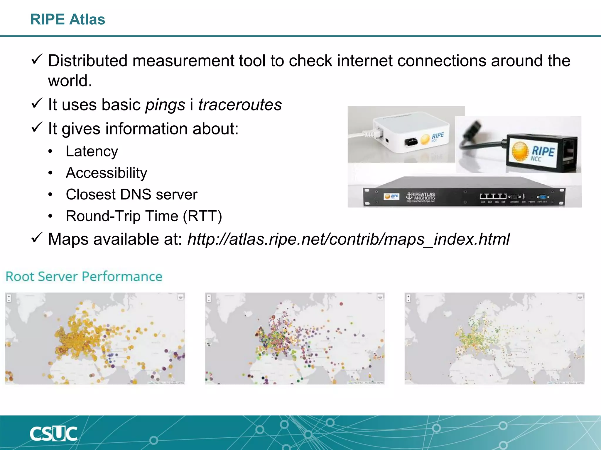 RIPE Atlas
 Distributed measurement tool to check internet connections around the
world.
 It uses basic pings i traceroutes
 It gives information about:
• Latency
• Accessibility
• Closest DNS server
• Round-Trip Time (RTT)
 Maps available at: http://atlas.ripe.net/contrib/maps_index.html
 
