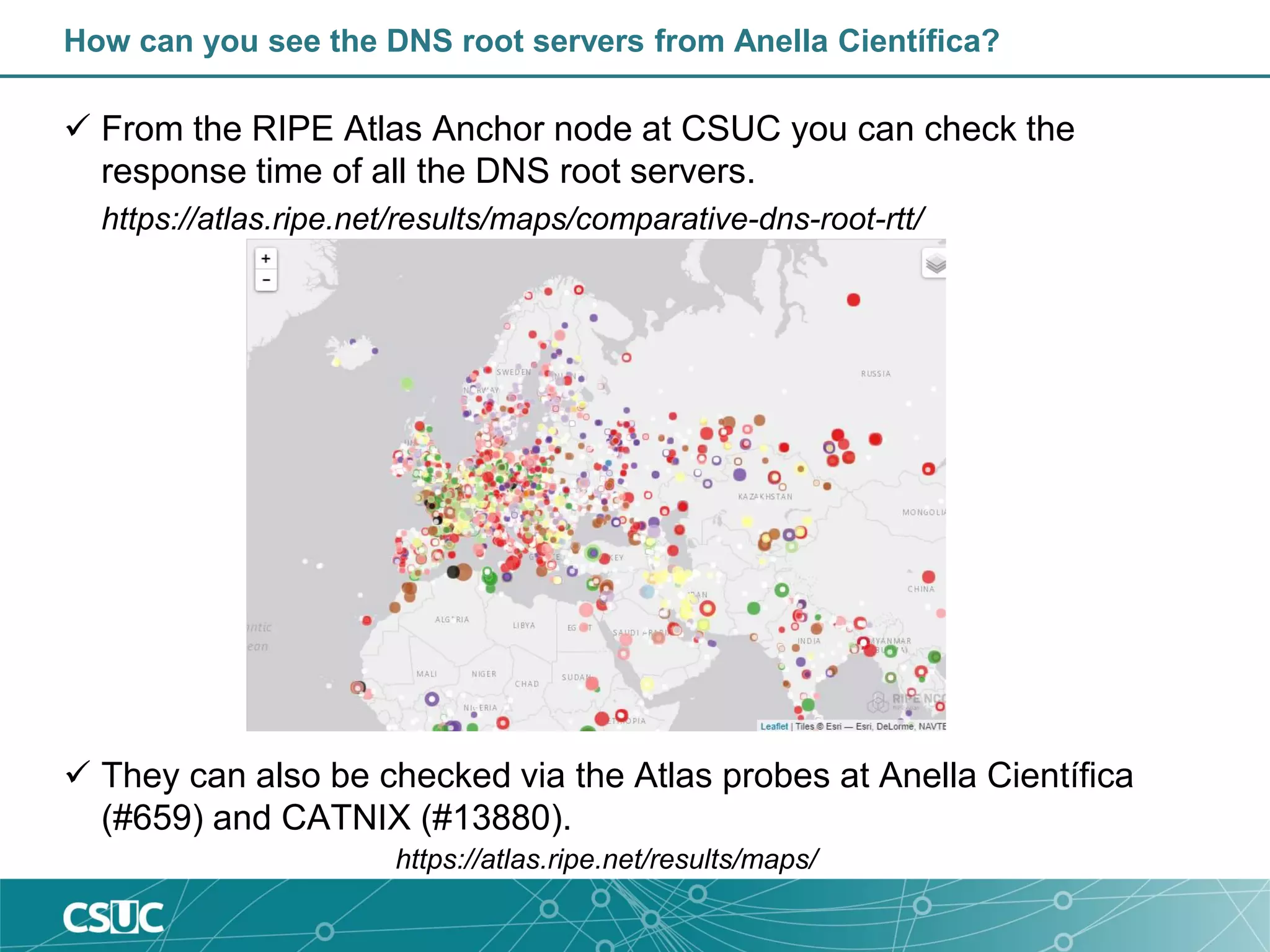 How can you see the DNS root servers from Anella Científica?
 From the RIPE Atlas Anchor node at CSUC you can check the
response time of all the DNS root servers.
https://atlas.ripe.net/results/maps/comparative-dns-root-rtt/
 They can also be checked via the Atlas probes at Anella Científica
(#659) and CATNIX (#13880).
https://atlas.ripe.net/results/maps/
 