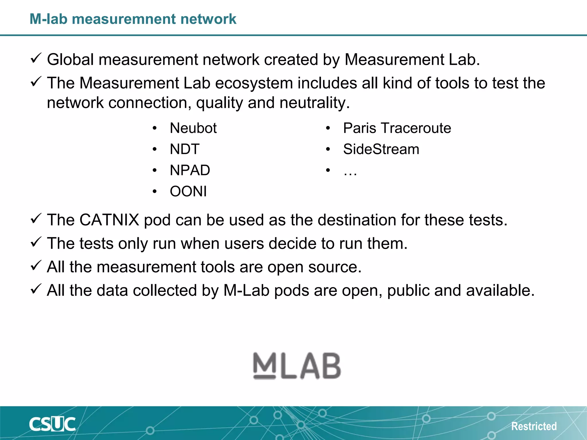 M-lab measuremnent network
 Global measurement network created by Measurement Lab.
 The Measurement Lab ecosystem includes all kind of tools to test the
network connection, quality and neutrality.
 The CATNIX pod can be used as the destination for these tests.
 The tests only run when users decide to run them.
 All the measurement tools are open source.
 All the data collected by M-Lab pods are open, public and available.
Restricted
• Neubot
• NDT
• NPAD
• OONI
• Paris Traceroute
• SideStream
• …
 